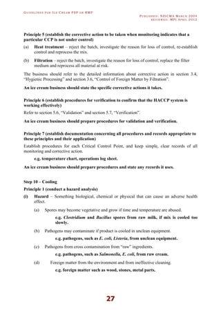 GU I D E L I N E S F O R IC E CR E A M FSP O R RMP
PU B L I S H E D : NZICMA MA R C H 2004
R E V I E W E D : MPI AP R I L 2012
27
Principle 5 (establish the corrective action to be taken when monitoring indicates that a
particular CCP is not under control)
(a) Heat treatment – reject the batch, investigate the reason for loss of control, re-establish
control and reprocess the mix.
(b) Filtration – reject the batch, investigate the reason for loss of control, replace the filter
medium and reprocess all material at risk.
The business should refer to the detailed information about corrective action in section 3.4,
“Hygienic Processing” and section 3.6, “Control of Foreign Matter by Filtration”.
An ice cream business should state the specific corrective actions it takes.
Principle 6 (establish procedures for verification to confirm that the HACCP system is
working effectively)
Refer to section 5.6, “Validation” and section 5.7, “Verification”.
An ice cream business should prepare procedures for validation and verification.
Principle 7 (establish documentation concerning all procedures and records appropriate to
these principles and their application)
Establish procedures for each Critical Control Point, and keep simple, clear records of all
monitoring and corrective action.
e.g. temperature chart, operations log sheet.
An ice cream business should prepare procedures and state any records it uses.
Step 10 – Cooling
Principle 1 (conduct a hazard analysis)
(i) Hazard – Something biological, chemical or physical that can cause an adverse health
effect.
(a) Spores may become vegetative and grow if time and temperature are abused.
e.g. Clostridium and Bacillus spores from raw milk, if mix is cooled too
slowly.
(b) Pathogens may contaminate if product is cooled in unclean equipment.
e.g. pathogens, such as E. coli, Listeria, from unclean equipment.
(c) Pathogens from cross contamination from “raw” ingredients.
e.g. pathogens, such as Salmonella, E. coli, from raw cream.
(d) Foreign matter from the environment and from ineffective cleaning.
e.g. foreign matter such as wood, stones, metal parts.
 