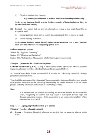 GU I D E L I N E S F O R IC E CR E A M FSP O R RMP
PU B L I S H E D : NZICMA MA R C H 2004
R E V I E W E D : MPI AP R I L 2012
28
(e) Chemical residues from cleaning.
e.g. cleaning residues such as nitrates and nitrite following acid cleaning.
An ice cream business should provide further examples of hazards that are likely to
be associated with cooling.
(ii) Control – Any action that can prevent, eliminate or reduce a food safety hazard to an
acceptable level.
(a) Ensure ice cream mix is kept at correct temperatures and slow cooling is avoided.
(b) Ensure cleaning is effective.
An ice cream business should identify other control measures that it uses. Include
them here and reference the supporting system used.
Links to supporting systems
Section 3.4, “Hygienic Processing”.
Section 3.7, “Cleaning and Sanitation”.
Section 4.10, “Refrigeration Management (chiller/freezer, processing rooms).
Principle 2 (determine the critical control points)
Critical Control Points (CCPs) – A step at which control can be applied, and which is essential
to prevent, eliminate or reduce a food safety hazard to an acceptable level.
A Critical Control Point is not recommended if hazards are effectively controlled through
procedures identified above.
This should be reconsidered by a business if there are activities that cause high levels of hazards
to be present, and which are not effectively controlled by the control measures in the ice cream
process (either by a Critical Control Point or a supporting system).
Note:
It is assumed that the controls for cooling are such that hazards are at acceptable
levels, recognising the control that may occur at subsequent process steps and
through supporting systems. If this assumption is not correct, the suitability of the
controls must be revisited.
Step 11, 12 – Ageing, ingredient addition (pre-churn)
Principle 1 (conduct a hazard analysis)
(i) Hazard – Something biological, chemical or physical that can cause an adverse health
effect.
 