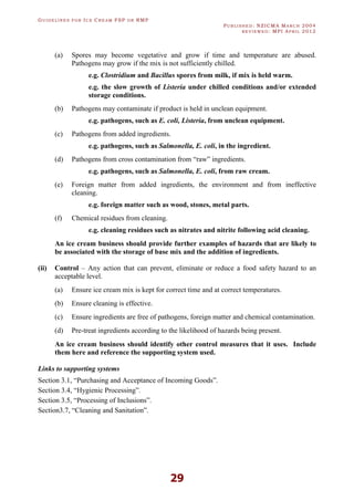 GU I D E L I N E S F O R IC E CR E A M FSP O R RMP
PU B L I S H E D : NZICMA MA R C H 2004
R E V I E W E D : MPI AP R I L 2012
29
(a) Spores may become vegetative and grow if time and temperature are abused.
Pathogens may grow if the mix is not sufficiently chilled.
e.g. Clostridium and Bacillus spores from milk, if mix is held warm.
e.g. the slow growth of Listeria under chilled conditions and/or extended
storage conditions.
(b) Pathogens may contaminate if product is held in unclean equipment.
e.g. pathogens, such as E. coli, Listeria, from unclean equipment.
(c) Pathogens from added ingredients.
e.g. pathogens, such as Salmonella, E. coli, in the ingredient.
(d) Pathogens from cross contamination from “raw” ingredients.
e.g. pathogens, such as Salmonella, E. coli, from raw cream.
(e) Foreign matter from added ingredients, the environment and from ineffective
cleaning.
e.g. foreign matter such as wood, stones, metal parts.
(f) Chemical residues from cleaning.
e.g. cleaning residues such as nitrates and nitrite following acid cleaning.
An ice cream business should provide further examples of hazards that are likely to
be associated with the storage of base mix and the addition of ingredients.
(ii) Control – Any action that can prevent, eliminate or reduce a food safety hazard to an
acceptable level.
(a) Ensure ice cream mix is kept for correct time and at correct temperatures.
(b) Ensure cleaning is effective.
(c) Ensure ingredients are free of pathogens, foreign matter and chemical contamination.
(d) Pre-treat ingredients according to the likelihood of hazards being present.
An ice cream business should identify other control measures that it uses. Include
them here and reference the supporting system used.
Links to supporting systems
Section 3.1, “Purchasing and Acceptance of Incoming Goods”.
Section 3.4, “Hygienic Processing”.
Section 3.5, “Processing of Inclusions”.
Section3.7, “Cleaning and Sanitation”.
 