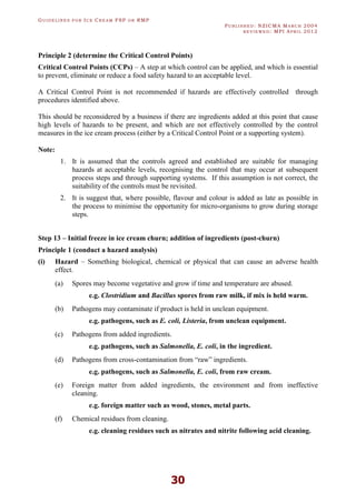 GU I D E L I N E S F O R IC E CR E A M FSP O R RMP
PU B L I S H E D : NZICMA MA R C H 2004
R E V I E W E D : MPI AP R I L 2012
30
Principle 2 (determine the Critical Control Points)
Critical Control Points (CCPs) – A step at which control can be applied, and which is essential
to prevent, eliminate or reduce a food safety hazard to an acceptable level.
A Critical Control Point is not recommended if hazards are effectively controlled through
procedures identified above.
This should be reconsidered by a business if there are ingredients added at this point that cause
high levels of hazards to be present, and which are not effectively controlled by the control
measures in the ice cream process (either by a Critical Control Point or a supporting system).
Note:
1. It is assumed that the controls agreed and established are suitable for managing
hazards at acceptable levels, recognising the control that may occur at subsequent
process steps and through supporting systems. If this assumption is not correct, the
suitability of the controls must be revisited.
2. It is suggest that, where possible, flavour and colour is added as late as possible in
the process to minimise the opportunity for micro-organisms to grow during storage
steps.
Step 13 – Initial freeze in ice cream churn; addition of ingredients (post-churn)
Principle 1 (conduct a hazard analysis)
(i) Hazard – Something biological, chemical or physical that can cause an adverse health
effect.
(a) Spores may become vegetative and grow if time and temperature are abused.
e.g. Clostridium and Bacillus spores from raw milk, if mix is held warm.
(b) Pathogens may contaminate if product is held in unclean equipment.
e.g. pathogens, such as E. coli, Listeria, from unclean equipment.
(c) Pathogens from added ingredients.
e.g. pathogens, such as Salmonella, E. coli, in the ingredient.
(d) Pathogens from cross-contamination from “raw” ingredients.
e.g. pathogens, such as Salmonella, E. coli, from raw cream.
(e) Foreign matter from added ingredients, the environment and from ineffective
cleaning.
e.g. foreign matter such as wood, stones, metal parts.
(f) Chemical residues from cleaning.
e.g. cleaning residues such as nitrates and nitrite following acid cleaning.
 