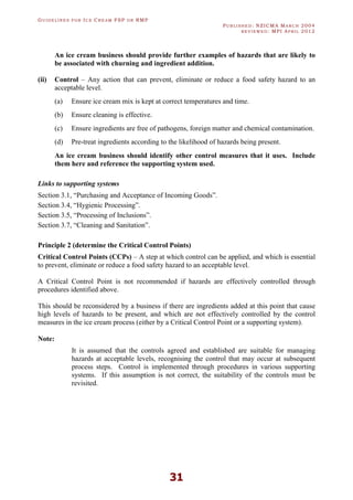 GU I D E L I N E S F O R IC E CR E A M FSP O R RMP
PU B L I S H E D : NZICMA MA R C H 2004
R E V I E W E D : MPI AP R I L 2012
31
An ice cream business should provide further examples of hazards that are likely to
be associated with churning and ingredient addition.
(ii) Control – Any action that can prevent, eliminate or reduce a food safety hazard to an
acceptable level.
(a) Ensure ice cream mix is kept at correct temperatures and time.
(b) Ensure cleaning is effective.
(c) Ensure ingredients are free of pathogens, foreign matter and chemical contamination.
(d) Pre-treat ingredients according to the likelihood of hazards being present.
An ice cream business should identify other control measures that it uses. Include
them here and reference the supporting system used.
Links to supporting systems
Section 3.1, “Purchasing and Acceptance of Incoming Goods”.
Section 3.4, “Hygienic Processing”.
Section 3.5, “Processing of Inclusions”.
Section 3.7, “Cleaning and Sanitation”.
Principle 2 (determine the Critical Control Points)
Critical Control Points (CCPs) – A step at which control can be applied, and which is essential
to prevent, eliminate or reduce a food safety hazard to an acceptable level.
A Critical Control Point is not recommended if hazards are effectively controlled through
procedures identified above.
This should be reconsidered by a business if there are ingredients added at this point that cause
high levels of hazards to be present, and which are not effectively controlled by the control
measures in the ice cream process (either by a Critical Control Point or a supporting system).
Note:
It is assumed that the controls agreed and established are suitable for managing
hazards at acceptable levels, recognising the control that may occur at subsequent
process steps. Control is implemented through procedures in various supporting
systems. If this assumption is not correct, the suitability of the controls must be
revisited.
 