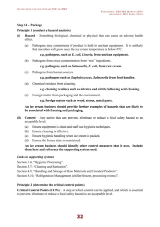 GU I D E L I N E S F O R IC E CR E A M FSP O R RMP
PU B L I S H E D : NZICMA MA R C H 2004
R E V I E W E D : MPI AP R I L 2012
32
Step 14 – Package
Principle 1 (conduct a hazard analysis)
(i) Hazard – Something biological, chemical or physical that can cause an adverse health
effect.
(a) Pathogens may contaminate if product is held in unclean equipment. It is unlikely
that microbes will grow once the ice cream temperature is below 0°C.
e.g. pathogens, such as E. coli, Listeria, from unclean equipment.
(b) Pathogens from cross-contamination from “raw” ingredients.
e.g. pathogens, such as Salmonella, E. coli, from raw cream.
(c) Pathogens from human sources.
e.g. pathogens such as Staphyloccocus, Salmonella from food handler.
(d) Chemical residues from cleaning.
e.g. cleaning residues such as nitrates and nitrite following acid cleaning.
(e) Foreign matter from packaging and the environment.
e.g. foreign matter such as wood, stones, metal parts.
An ice cream business should provide further examples of hazards that are likely to
be associated with freezing and packaging.
(ii) Control – Any action that can prevent, eliminate or reduce a food safety hazard to an
acceptable level.
(a) Ensure equipment is clean and staff use hygienic techniques.
(b) Ensure cleaning is effective.
(c) Ensure hygienic handling when ice cream is packed.
(d) Ensure the frozen state is maintained.
An ice cream business should identify other control measures that it uses. Include
them here and reference the supporting system used.
Links to supporting systems
Section 3.4, “Hygienic Processing”.
Section 3.7, “Cleaning and Sanitation”.
Section 4.9, “Handling and Storage of Raw Materials and Finished Products”.
Section 4.10, “Refrigeration Management (chiller/freezer, processing rooms)”.
Principle 2 (determine the critical control points)
Critical Control Points (CCPs) – A step at which control can be applied, and which is essential
to prevent, eliminate or reduce a food safety hazard to an acceptable level.
 