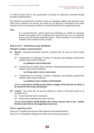 GU I D E L I N E S F O R IC E CR E A M FSP O R RMP
PU B L I S H E D : NZICMA MA R C H 2004
R E V I E W E D : MPI AP R I L 2012
33
A Critical Control Point is not recommended if hazards are effectively controlled through
procedures identified above.
This should be reconsidered by a business if there are ingredients added at this point that cause
high levels of hazards to be present, and which are not effectively controlled by the control
measures in the ice cream process (either by a Critical Control Point or a supporting system).
Note:
It is assumed that the controls agreed and established are suitable for managing
hazards at acceptable levels, recognising the control that may occur at subsequent
process steps and through supporting systems. If this assumption is not correct, the
suitability of the controls must be revisited.
Steps 15, 16, 17 – Hardening, storage, distribution
Principle 1 (conduct a hazard analysis)
(i) Hazard – Something biological, chemical or physical that can cause an adverse health
effect.
(a) Contamination by pathogens if product is damaged and packaging compromised
(unlikely under normal conditions).
e.g. pathogens such as Salmonella.
(b) Contamination by foreign matter if product is damaged and packaging compromised
(unlikely under normal conditions).
e.g. foreign matter such as wood, stones.
(c) Contamination by chemicals if product is damaged and packaging compromised
(unlikely under normal conditions).
e.g. chemicals such as sanitisers and fumigants.
An ice cream business should provide further examples of hazards that are likely to
be associated with storage and despatch.
(ii) Control – Any action that can prevent, eliminate or reduce a food safety hazard to an
acceptable level.
(a) Ensure the frozen state is maintained.
(b) Ensure product handling takes place with care.
An ice cream business should identify other control measures that it uses. Include
them here and reference the supporting system used.
Links to supporting systems
Section 4.9, “Handling and Storage of Raw Materials and Finished Products”.
Section 4.10, “Refrigeration Management (chiller/freezer, processing rooms)”.
 