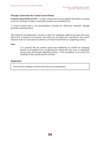 GU I D E L I N E S F O R IC E CR E A M FSP O R RMP
PU B L I S H E D : NZICMA MA R C H 2004
R E V I E W E D : MPI AP R I L 2012
34
Principle 2 (determine the Critical Control Points)
Critical Control Points (CCPs) – A step at which control can be applied, and which is essential
to prevent, eliminate or reduce a food safety hazard to an acceptable level.
A Critical Control Point is not recommended if hazards are effectively controlled through
procedures identified above.
This should be reconsidered by a business if there are ingredients added at this point that cause
high levels of hazards to be present, and which are not effectively controlled by the control
measures in the ice cream process (either by a Critical Control Point or a supporting system).
Note:
It is assumed that the controls agreed and established are suitable for managing
hazards at acceptable levels, recognising the control that may occur at subsequent
process steps and through supporting systems. If this assumption is not correct, the
suitability of the controls must be revisited.
Helpful hint:
You must have adequate controls to prevent cross-contamination.
 