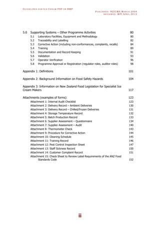 GU I D E L I N E S F O R IC E CR E A M FSP O R RMP
PU B L I S H E D : NZICMA MA R C H 2004
R E V I E W E D : MPI AP R I L 2012
ii
5.0 Supporting Systems – Other Programme Activities 80
5.1 Laboratory Facilities, Equipment and Methodology 80
5.2 Traceability and Labelling 82
5.3 Corrective Action (including non-conformances, complaints, recalls) 84
5.4 Training 89
5.5 Documentation and Record Keeping 91
5.6 Validation 93
5.7 Operator Verification 96
5.8 Programme Approval or Registration (regulator roles, auditor roles) 98
Appendix 1: Definitions 101
Appendix 2: Background Information on Food Safety Hazards 104
Appendix 3: Information on New Zealand Food Legislation for Specialist Ice
Cream Makers 117
Attachments (examples of forms) 123
Attachment 1: Internal Audit Checklist 123
Attachment 2: Delivery Record – Ambient Deliveries 130
Attachment 3: Delivery Record – Chilled/Frozen Deliveries 131
Attachment 4: Storage Temperature Record 132
Attachment 5: Batch Production Record 133
Attachment 6: Supplier Assessment – Questionnaire 134
Attachment 7: Supplier Assessment – Audit 140
Attachment 8: Thermometer Check 143
Attachment 9: Procedure for Corrective Action 144
Attachment 10: Cleaning Schedule 145
Attachment 11: Training Record 146
Attachment 12: Pest Control Inspection Sheet 147
Attachment 13: Staff Sickness Record 150
Attachment 14: Customer Complaint Record 151
Attachment 15: Check Sheet to Review Label Requirements of the ANZ Food
Standards Code 152
 