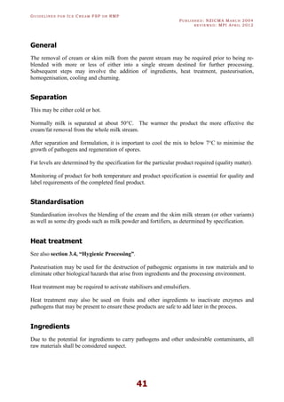 GU I D E L I N E S F O R IC E CR E A M FSP O R RMP
PU B L I S H E D : NZICMA MA R C H 2004
R E V I E W E D : MPI AP R I L 2012
41
General
The removal of cream or skim milk from the parent stream may be required prior to being re-
blended with more or less of either into a single stream destined for further processing.
Subsequent steps may involve the addition of ingredients, heat treatment, pasteurisation,
homogenisation, cooling and churning.
Separation
This may be either cold or hot.
Normally milk is separated at about 50°C. The warmer the product the more effective the
cream/fat removal from the whole milk stream.
After separation and formulation, it is important to cool the mix to below 7°C to minimise the
growth of pathogens and regeneration of spores.
Fat levels are determined by the specification for the particular product required (quality matter).
Monitoring of product for both temperature and product specification is essential for quality and
label requirements of the completed final product.
Standardisation
Standardisation involves the blending of the cream and the skim milk stream (or other variants)
as well as some dry goods such as milk powder and fortifiers, as determined by specification.
Heat treatment
See also section 3.4, “Hygienic Processing”.
Pasteurisation may be used for the destruction of pathogenic organisms in raw materials and to
eliminate other biological hazards that arise from ingredients and the processing environment.
Heat treatment may be required to activate stabilisers and emulsifiers.
Heat treatment may also be used on fruits and other ingredients to inactivate enzymes and
pathogens that may be present to ensure these products are safe to add later in the process.
Ingredients
Due to the potential for ingredients to carry pathogens and other undesirable contaminants, all
raw materials shall be considered suspect.
 