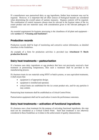 GU I D E L I N E S F O R IC E CR E A M FSP O R RMP
PU B L I S H E D : NZICMA MA R C H 2004
R E V I E W E D : MPI AP R I L 2012
43
If a manufacturer uses pasteurised dairy or egg ingredients, further heat treatment may not be
required. However, it is important that all other sources of biological hazards are considered
when determining the overall nature of sanitary measures. Hygiene controls will be required.
The combination of control measures chosen must be relevant to the hygiene status of the ice
cream product and raw materials used, with consideration given to the relevant pathogens of
concern.
An essential requirement for hygienic processing is the cleanliness of all plant and equipment –
refer section 3.7, “Cleaning and Sanitation”.
Production records
Production records shall be kept of monitoring and corrective action information, as detailed
elsewhere in the Guidelines.
An example of a form for production activities is provided (see Attachment 5: Batch
production Record).
Dairy heat treatments – pasteurisation
If a business uses dairy ingredients or egg products that have not previously received a heat
treatment at pasteurising temperatures, then such a treatment shall be provided in the
manufacturing process.
If a business treats its raw materials using HTST or batch systems, or uses equivalent treatments,
it shall ensure that:
· equipment is of appropriate design;
· equipment is installed and operated;
· critical limits are established for the ice cream product mix, and for any particles it
may contain.
Pasteurising heat treatments shall be established as a Critical Control Point.
Pasteurisation equipment shall not be used unless it meets the performance outcomes.
Dairy heat treatments – activation of functional ingredients
If a business uses a heat treatment for the purpose of activating functional ingredients, this step
need not be considered as a Critical Control Point. Such heat treatment is not otherwise
considered in these Guidelines as it relates to the achievement of quality characteristics.
 