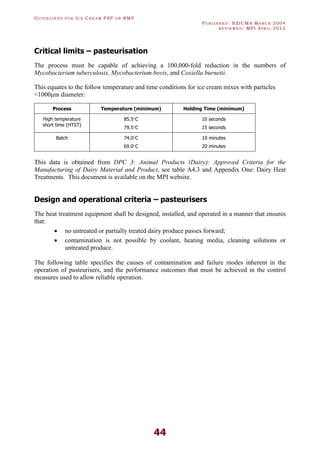 GU I D E L I N E S F O R IC E CR E A M FSP O R RMP
PU B L I S H E D : NZICMA MA R C H 2004
R E V I E W E D : MPI AP R I L 2012
44
Critical limits – pasteurisation
The process must be capable of achieving a 100,000-fold reduction in the numbers of
Mycobacterium tuberculosis, Mycobacterium bovis, and Coxiella burnetii.
This equates to the follow temperature and time conditions for ice cream mixes with particles
<1000•m diameter:
Process Temperature (minimum) Holding Time (minimum)
High temperature
short time (HTST)
85.5°C 10 seconds
79.5°C 15 seconds
Batch 74.0°C 10 minutes
69.0°C 20 minutes
This data is obtained from DPC 3: Animal Products (Dairy): Approved Criteria for the
Manufacturing of Dairy Material and Product, see table A4.3 and Appendix One: Dairy Heat
Treatments. This document is available on the MPI website.
Design and operational criteria – pasteurisers
The heat treatment equipment shall be designed, installed, and operated in a manner that ensures
that:
· no untreated or partially treated dairy produce passes forward;
· contamination is not possible by coolant, heating media, cleaning solutions or
untreated produce.
The following table specifies the causes of contamination and failure modes inherent in the
operation of pasteurisers, and the performance outcomes that must be achieved in the control
measures used to allow reliable operation.
 