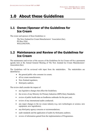 GU I D E L I N E S F O R IC E CR E A M FSP O R RMP
PU B L I S H E D : NZICMA MA R C H 2004
R E V I E W E D : MPI AP R I L 2012
1
1.0 About these Guidelines
1.1 Owner/Sponsor of the Guidelines for
Ice Cream
The owner and sponsor of these Guidelines is:
The New Zealand Ice Cream Manufacturers’ Association (Inc).
PO Box 9364
WELLINGTON.
1.2 Maintenance and Review of the Guidelines for
Ice Cream
The maintenance and review of the success of the Guidelines for Ice Cream will be a permanent
agenda item at the Annual General Meeting of The New Zealand Ice Cream Manufacturers’
Association (Inc).
The Guidelines will be reviewed with input from the stakeholders. The stakeholders are
identified as:
· the general public who consume ice cream;
· all ice cream manufacturers;
· New Zealand regulators;
· third party auditors.
The review shall consider the impact of:
· any legislative changes that affect the Guidelines;
· the review of any Ministry for Primary Industries (MPI) Dairy Standards;
· review of public health data on foodborne outbreaks for the past year;
· review of any international audits conducted;
· any major changes to the ice cream industry (e.g. new technologies or science, new
equipment, new ingredients);
· any third party agency concerns or recommendations;
· audit standards and the application of audits by third party auditors;
· review of information gained from the implementation of Programmes.
 