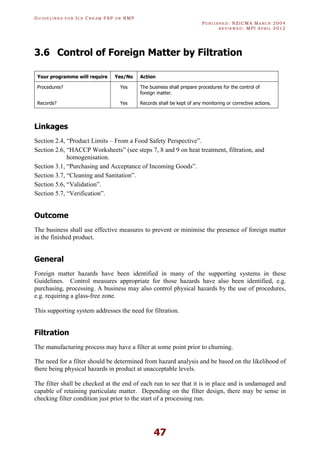 GU I D E L I N E S F O R IC E CR E A M FSP O R RMP
PU B L I S H E D : NZICMA MA R C H 2004
R E V I E W E D : MPI AP R I L 2012
47
3.6 Control of Foreign Matter by Filtration
Your programme will require Yes/No Action
Procedures? Yes The business shall prepare procedures for the control of
foreign matter.
Records? Yes Records shall be kept of any monitoring or corrective actions.
Linkages
Section 2.4, “Product Limits – From a Food Safety Perspective”.
Section 2.6, “HACCP Worksheets” (see steps 7, 8 and 9 on heat treatment, filtration, and
homogenisation.
Section 3.1, “Purchasing and Acceptance of Incoming Goods”.
Section 3.7, “Cleaning and Sanitation”.
Section 5.6, “Validation”.
Section 5.7, “Verification”.
Outcome
The business shall use effective measures to prevent or minimise the presence of foreign matter
in the finished product.
General
Foreign matter hazards have been identified in many of the supporting systems in these
Guidelines. Control measures appropriate for those hazards have also been identified, e.g.
purchasing, processing. A business may also control physical hazards by the use of procedures,
e.g. requiring a glass-free zone.
This supporting system addresses the need for filtration.
Filtration
The manufacturing process may have a filter at some point prior to churning.
The need for a filter should be determined from hazard analysis and be based on the likelihood of
there being physical hazards in product at unacceptable levels.
The filter shall be checked at the end of each run to see that it is in place and is undamaged and
capable of retaining particulate matter. Depending on the filter design, there may be sense in
checking filter condition just prior to the start of a processing run.
 