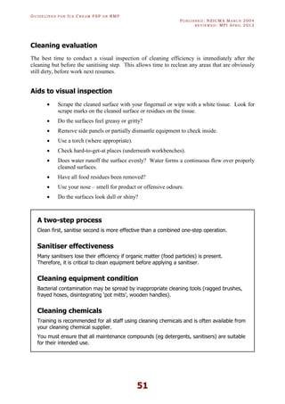 GU I D E L I N E S F O R IC E CR E A M FSP O R RMP
PU B L I S H E D : NZICMA MA R C H 2004
R E V I E W E D : MPI AP R I L 2012
51
Cleaning evaluation
The best time to conduct a visual inspection of cleaning efficiency is immediately after the
cleaning but before the sanitising step. This allows time to reclean any areas that are obviously
still dirty, before work next resumes.
Aids to visual inspection
· Scrape the cleaned surface with your fingernail or wipe with a white tissue. Look for
scrape marks on the cleaned surface or residues on the tissue.
· Do the surfaces feel greasy or gritty?
· Remove side panels or partially dismantle equipment to check inside.
· Use a torch (where appropriate).
· Check hard-to-get-at places (underneath workbenches).
· Does water runoff the surface evenly? Water forms a continuous flow over properly
cleaned surfaces.
· Have all food residues been removed?
· Use your nose – smell for product or offensive odours.
· Do the surfaces look dull or shiny?
A two-step process
Clean first, sanitise second is more effective than a combined one-step operation.
Sanitiser effectiveness
Many sanitisers lose their efficiency if organic matter (food particles) is present.
Therefore, it is critical to clean equipment before applying a sanitiser.
Cleaning equipment condition
Bacterial contamination may be spread by inappropriate cleaning tools (ragged brushes,
frayed hoses, disintegrating ‘pot mitts’, wooden handles).
Cleaning chemicals
Training is recommended for all staff using cleaning chemicals and is often available from
your cleaning chemical supplier.
You must ensure that all maintenance compounds (eg detergents, sanitisers) are suitable
for their intended use.
 