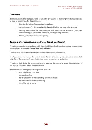 GU I D E L I N E S F O R IC E CR E A M FSP O R RMP
PU B L I S H E D : NZICMA MA R C H 2004
R E V I E W E D : MPI AP R I L 2012
54
Outcome
The business shall have effective and documented procedures to monitor product and processes,
as may be appropriate, for the purposes of:
· detecting deviations from standard procedures;
· confirming the effectiveness of Critical Control Points and supporting systems;
· assuring conformance to microbiological and compositional standards (your own
standards and your customers’ standards), and regulatory standards;
· detecting other hazards (as appropriate).
Testing of product (Aerobic Plate Count, coliforms)
A business operating in accordance with these Guidelines should monitor finished product on an
ongoing basis for Aerobic Plate Count and coliforms.
Control limits are established on the basis of recent historical performance.
If a business moves outside the control limits that are established, then corrective action shall
take place. This may involve product testing and/or appropriate investigation.
A business shall define the monitoring process used and the corrective action that takes place if
the hygiene results are above the control limit.
The frequency of testing needs to be justified based on:
· other monitoring tools used;
· history of results;
· the effectiveness of the supporting systems in place;
· batch versus continuous processing;
· size of the run or batch.
 