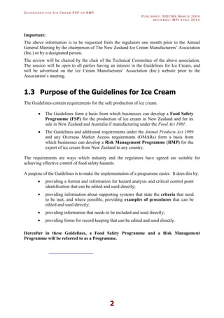 GU I D E L I N E S F O R IC E CR E A M FSP O R RMP
PU B L I S H E D : NZICMA MA R C H 2004
R E V I E W E D : MPI AP R I L 2012
2
Important:
The above information is to be requested from the regulators one month prior to the Annual
General Meeting by the chairperson of The New Zealand Ice Cream Manufacturers’ Association
(Inc.) or by a designated person.
The review will be chaired by the chair of the Technical Committee of the above association.
The session will be open to all parties having an interest in the Guidelines for Ice Cream, and
will be advertised on the Ice Cream Manufactures’ Association (Inc.) website prior to the
Association’s meeting.
1.3 Purpose of the Guidelines for Ice Cream
The Guidelines contain requirements for the safe production of ice cream.
· The Guidelines form a basis from which businesses can develop a Food Safety
Programme (FSP) for the production of ice cream in New Zealand and for its
sale in New Zealand and Australia if manufacturing under the Food Act 1981.
· The Guidelines and additional requirements under the Animal Products Act 1999
and any Overseas Market Access requirements (OMARs) form a basis from
which businesses can develop a Risk Management Programme (RMP) for the
export of ice cream from New Zealand to any country.
The requirements are ways which industry and the regulators have agreed are suitable for
achieving effective control of food safety hazards.
A purpose of the Guidelines is to make the implementation of a programme easier. It does this by:
· providing a format and information for hazard analysis and critical control point
identification that can be edited and used directly;
· providing information about supporting systems that state the criteria that need
to be met, and where possible, providing examples of procedures that can be
edited and used directly;
· providing information that needs to be included and used directly;
· providing forms for record keeping that can be edited and used directly.
Hereafter in these Guidelines, a Food Safety Programme and a Risk Management
Programme will be referred to as a Programme.
 