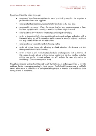 GU I D E L I N E S F O R IC E CR E A M FSP O R RMP
PU B L I S H E D : NZICMA MA R C H 2004
R E V I E W E D : MPI AP R I L 2012
57
Examples of tests that might occur are:
· samples of ingredients to confirm the levels provided by suppliers, or to gather a
profile of levels for new suppliers;
· samples after heat treatment, such as tests for coliforms in the base mix;
· samples of ice cream mix, if say, the storage time has been longer than usual or there
has been a problem with cleaning; Listeria or coliforms might be tested;
· samples of first product off the line to check cleaning effectiveness;
· swabs to determine the hygiene condition of equipment surfaces, and points with a
history of being, say, difficult to clean; coliforms can be a useful indicator; rapid test
kits may also be suitable for this application;
· samples of rinse water at the end of cleaning cycles;
· swabs of critical items after cleaning to check cleaning effectiveness; e.g. the
homogenisation valve after cleaning;
· swabs of floors in cool rooms to check the build-up of organisms such as Listeria. If
the process is not a closed system, include swabs from eg door handles, switches
mixing vats, product contact surfaces (see MPI website for more information on
developing a Listeria management plan)
Note: Sampling and testing should be used wisely by the business, and as appropriate to provide
evidence that the process operates in a hygienic manner. Staff should be encouraged to highlight
events where there is a likelihood of pathogens being present in product; it is sensible to focus
testing actions at these times.
 
