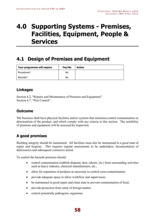 GU I D E L I N E S F O R IC E CR E A M FSP O R RMP
PU B L I S H E D : NZICMA MA R C H 2004
R E V I E W E D : MPI AP R I L 2012
58
4.0 Supporting Systems - Premises,
Facilities, Equipment, People &
Services
4.1 Design of Premises and Equipment
Your programme will require Yes/No Action
Procedures? No
Records? No
Linkages
Section 4.2, “Repairs and Maintenance of Premises and Equipment”.
Section 4.7, “Pest Control”.
Outcome
The business shall have physical facilities and/or systems that minimise/control contamination or
deterioration of the product, and which comply with any criteria in this section. The suitability
of premises and equipment will be assessed by inspection.
A good premises
Building integrity should be maintained. All facilities must also be maintained in a good state of
repair and hygiene. This requires regular assessments to be undertaken, documentation of
deficiencies and subsequent corrective action.
To control the hazards premises should:
· control contamination (rubbish disposal, dust, odours, etc.) from surrounding activities
such as heavy industry, chemical manufacturers, etc.;
· allow for separation of products as necessary to control cross-contamination;
· provide adequate space to allow workflow and supervision;
· be maintained in good repair and clean state to prevent contamination of food;
· provide protection from entry of foreign matter;
· control potentially pathogenic organisms.
 