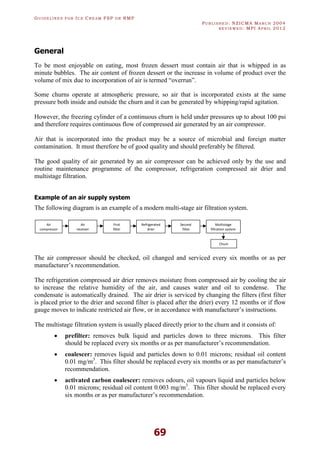 GU I D E L I N E S F O R IC E CR E A M FSP O R RMP
PU B L I S H E D : NZICMA MA R C H 2004
R E V I E W E D : MPI AP R I L 2012
69
General
To be most enjoyable on eating, most frozen dessert must contain air that is whipped in as
minute bubbles. The air content of frozen dessert or the increase in volume of product over the
volume of mix due to incorporation of air is termed “overrun”.
Some churns operate at atmospheric pressure, so air that is incorporated exists at the same
pressure both inside and outside the churn and it can be generated by whipping/rapid agitation.
However, the freezing cylinder of a continuous churn is held under pressures up to about 100 psi
and therefore requires continuous flow of compressed air generated by an air compressor.
Air that is incorporated into the product may be a source of microbial and foreign matter
contamination. It must therefore be of good quality and should preferably be filtered.
The good quality of air generated by an air compressor can be achieved only by the use and
routine maintenance programme of the compressor, refrigeration compressed air drier and
multistage filtration.
Example of an air supply system
The following diagram is an example of a modern multi-stage air filtration system.
The air compressor should be checked, oil changed and serviced every six months or as per
manufacturer’s recommendation.
The refrigeration compressed air drier removes moisture from compressed air by cooling the air
to increase the relative humidity of the air, and causes water and oil to condense. The
condensate is automatically drained. The air drier is serviced by changing the filters (first filter
is placed prior to the drier and second filter is placed after the drier) every 12 months or if flow
gauge moves to indicate restricted air flow, or in accordance with manufacturer’s instructions.
The multistage filtration system is usually placed directly prior to the churn and it consists of:
· prefilter: removes bulk liquid and particles down to three microns. This filter
should be replaced every six months or as per manufacturer’s recommendation.
· coalescer: removes liquid and particles down to 0.01 microns; residual oil content
0.01 mg/m3
. This filter should be replaced every six months or as per manufacturer’s
recommendation.
· activated carbon coalescer: removes odours, oil vapours liquid and particles below
0.01 microns; residual oil content 0.003 mg/m3
. This filter should be replaced every
six months or as per manufacturer’s recommendation.
Air
compressor
Air
receiver
First
filter
Refrigerated
drier
Second
filter
Multistage
filtration system
Chum
 