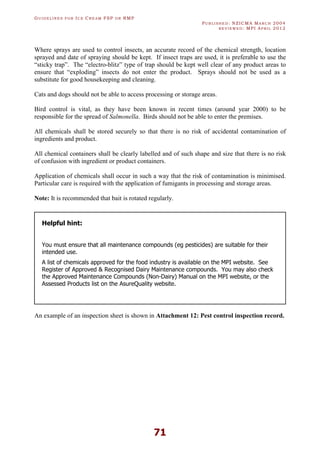 GU I D E L I N E S F O R IC E CR E A M FSP O R RMP
PU B L I S H E D : NZICMA MA R C H 2004
R E V I E W E D : MPI AP R I L 2012
71
Where sprays are used to control insects, an accurate record of the chemical strength, location
sprayed and date of spraying should be kept. If insect traps are used, it is preferable to use the
“sticky trap”. The “electro-blitz” type of trap should be kept well clear of any product areas to
ensure that “exploding” insects do not enter the product. Sprays should not be used as a
substitute for good housekeeping and cleaning.
Cats and dogs should not be able to access processing or storage areas.
Bird control is vital, as they have been known in recent times (around year 2000) to be
responsible for the spread of Salmonella. Birds should not be able to enter the premises.
All chemicals shall be stored securely so that there is no risk of accidental contamination of
ingredients and product.
All chemical containers shall be clearly labelled and of such shape and size that there is no risk
of confusion with ingredient or product containers.
Application of chemicals shall occur in such a way that the risk of contamination is minimised.
Particular care is required with the application of fumigants in processing and storage areas.
Note: It is recommended that bait is rotated regularly.
Helpful hint:
You must ensure that all maintenance compounds (eg pesticides) are suitable for their
intended use.
A list of chemicals approved for the food industry is available on the MPI website. See
Register of Approved & Recognised Dairy Maintenance compounds. You may also check
the Approved Maintenance Compounds (Non-Dairy) Manual on the MPI website, or the
Assessed Products list on the AsureQuality website.
An example of an inspection sheet is shown in Attachment 12: Pest control inspection record.
 