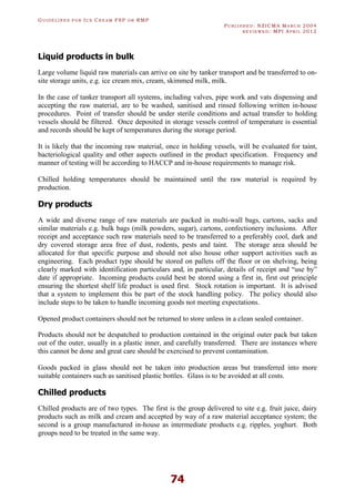 GU I D E L I N E S F O R IC E CR E A M FSP O R RMP
PU B L I S H E D : NZICMA MA R C H 2004
R E V I E W E D : MPI AP R I L 2012
74
Liquid products in bulk
Large volume liquid raw materials can arrive on site by tanker transport and be transferred to on-
site storage units, e.g. ice cream mix, cream, skimmed milk, milk.
In the case of tanker transport all systems, including valves, pipe work and vats dispensing and
accepting the raw material, are to be washed, sanitised and rinsed following written in-house
procedures. Point of transfer should be under sterile conditions and actual transfer to holding
vessels should be filtered. Once deposited in storage vessels control of temperature is essential
and records should be kept of temperatures during the storage period.
It is likely that the incoming raw material, once in holding vessels, will be evaluated for taint,
bacteriological quality and other aspects outlined in the product specification. Frequency and
manner of testing will be according to HACCP and in-house requirements to manage risk.
Chilled holding temperatures should be maintained until the raw material is required by
production.
Dry products
A wide and diverse range of raw materials are packed in multi-wall bags, cartons, sacks and
similar materials e.g. bulk bags (milk powders, sugar), cartons, confectionery inclusions. After
receipt and acceptance such raw materials need to be transferred to a preferably cool, dark and
dry covered storage area free of dust, rodents, pests and taint. The storage area should be
allocated for that specific purpose and should not also house other support activities such as
engineering. Each product type should be stored on pallets off the floor or on shelving, being
clearly marked with identification particulars and, in particular, details of receipt and “use by”
date if appropriate. Incoming products could best be stored using a first in, first out principle
ensuring the shortest shelf life product is used first. Stock rotation is important. It is advised
that a system to implement this be part of the stock handling policy. The policy should also
include steps to be taken to handle incoming goods not meeting expectations.
Opened product containers should not be returned to store unless in a clean sealed container.
Products should not be despatched to production contained in the original outer pack but taken
out of the outer, usually in a plastic inner, and carefully transferred. There are instances where
this cannot be done and great care should be exercised to prevent contamination.
Goods packed in glass should not be taken into production areas but transferred into more
suitable containers such as sanitised plastic bottles. Glass is to be avoided at all costs.
Chilled products
Chilled products are of two types. The first is the group delivered to site e.g. fruit juice, dairy
products such as milk and cream and accepted by way of a raw material acceptance system; the
second is a group manufactured in-house as intermediate products e.g. ripples, yoghurt. Both
groups need to be treated in the same way.
 
