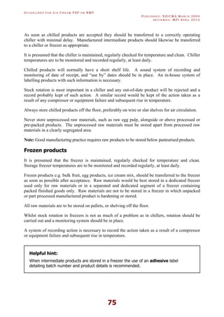GU I D E L I N E S F O R IC E CR E A M FSP O R RMP
PU B L I S H E D : NZICMA MA R C H 2004
R E V I E W E D : MPI AP R I L 2012
75
As soon as chilled products are accepted they should be transferred to a correctly operating
chiller with minimal delay. Manufactured intermediate products should likewise be transferred
to a chiller or freezer as appropriate.
It is presumed that the chiller is maintained, regularly checked for temperature and clean. Chiller
temperatures are to be monitored and recorded regularly, at least daily.
Chilled products will normally have a short shelf life. A sound system of recording and
monitoring of date of receipt, and “use by” dates should be in place. An in-house system of
labelling products with such information is necessary.
Stock rotation is most important in a chiller and any out-of-date product will be rejected and a
record probably kept of such action. A similar record would be kept of the action taken as a
result of any compressor or equipment failure and subsequent rise in temperature.
Always store chilled products off the floor, preferably on wire or slat shelves for air circulation.
Never store unprocessed raw materials, such as raw egg pulp, alongside or above processed or
pre-packed products. The unprocessed raw materials must be stored apart from processed raw
materials in a clearly segregated area.
Note: Good manufacturing practice requires raw products to be stored below pasteurised products.
Frozen products
It is presumed that the freezer is maintained, regularly checked for temperature and clean.
Storage freezer temperatures are to be monitored and recorded regularly, at least daily.
Frozen products e.g. bulk fruit, egg products, ice cream mix, should be transferred to the freezer
as soon as possible after acceptance. Raw materials would be best stored in a dedicated freezer
used only for raw materials or in a separated and dedicated segment of a freezer containing
packed finished goods only. Raw materials are not to be stored in a freezer in which unpacked
or part processed manufactured product is hardening or stored.
All raw materials are to be stored on pallets, or shelving off the floor.
Whilst stock rotation in freezers is not as much of a problem as in chillers, rotation should be
carried out and a monitoring system should be in place.
A system of recording action is necessary to record the action taken as a result of a compressor
or equipment failure and subsequent rise in temperature.
Helpful hint:
When intermediate products are stored in a freezer the use of an adhesive label
detailing batch number and product details is recommended.
 