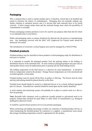 GU I D E L I N E S F O R IC E CR E A M FSP O R RMP
PU B L I S H E D : NZICMA MA R C H 2004
R E V I E W E D : MPI AP R I L 2012
76
Packaging
This is material that is used to contain product and it is therefore critical that it be handled and
stored to minimise the chance of contamination. Packaging does not normally undergo any
further cleaning or sanitation process and it is obvious that such materials have to be stored
correctly. Correct storage means clean and dry enclosed storage areas where the possibility of
contamination is excluded.
Primary packaging (contains product) is not to be used for any purpose other than that for which
it was intended (refer to note below).
Pallets and packaging outers or cartons should not be allowed into the process or manufacturing
area. Any packaging received with the MAF AFE (Approved For Export) mark should be
destroyed, not reused.
The introduction of wood into a critical hygiene area must be managed by a HACCP Plan.
Finished products
Finished products may be classified as those products in final packaging ready for distribution to
end users or retailers.
It is important to transfer the packaged product from the packing station to the holding or
distribution freezer in the minimum time. In some instances packaged products may pass into an
intermediate freezer room for palletisation prior to passing into the final holding freezer.
The holding temperature of the final freezer is a decision for each manufacturer. It should be
held at a temperature suited to the product. Storage freezer temperatures are to be monitored and
recorded regularly, at least daily.
Finished product must be stored off the floor on pallets or shelving. The freezer must be clean
and tidy and nothing should be placed directly on the floor.
Finished stock should ideally be stored in a dedicated freezer or in a clearly defined segregated
part of a freezer. Uncooked raw material should be stored apart and be clearly identified.
A stock rotation and monitoring system will probably be in place to control stock on a first in,
first out principle.
Note: Reusable bulk containers such as pallecons (usually painted or galvanised) need to be
properly cleaned then checked for paint flakes or other forms of contamination e.g. biological
(pathogens), physical (wood).
It would be a good in-house practice not to re-use primary packaging.
When contracting out holding and storage of either raw materials or finished product off-site, or
when transporting the finished product by contractor to a supplier, a manufacturer must ensure
that storage (including temperature control) is appropriate for the product.
 