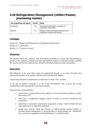 GU I D E L I N E S F O R IC E CR E A M FSP O R RMP
PU B L I S H E D : NZICMA MA R C H 2004
R E V I E W E D : MPI AP R I L 2012
78
4.10 Refrigeration Management (chiller/freezer,
processing rooms)
Your programme will require Yes/No Action
Procedures? Yes The business shall prepare a procedure for
refrigeration maintenance.
Records? Yes Records of chiller and freezer temperatures and
maintenance activities shall be kept.
Linkages
Section 4.2, “Repairs and Maintenance of Equipment and Premises”.
Section 4.3, “Calibration”.
Section 5.3, “Corrective Action”.
Outcome
The business shall have effective and documented procedures to ensure that microbiological
growth in raw materials, product-in-process and finished product is minimised (safety), and that
the sensory and function characteristics desired in finished product are achieved (quality).
Overview
The efficiency of the cold chain cannot be emphasised enough, as it is the cold chain that
protects the integrity of the product and that of the manufacturer/supplier.
Frozen foods should be maintained at a temperature of minus 18°C or below.
In the age of Quality Assurance it is the “Cold Environment” that is given the overall
consideration when assessing the cold chain principles.
The processor’s responsibilities:
· should have a facility that has the capacity to cool and maintain product at cooler
than minus 18°C;
· shall have a temperature logging system in place to provide monitoring and
verification;
· should have a preventive maintenance programme in place, which includes the use
and maintenance of calibration equipment;
· should have systems within the freezers to readily identify product batches to
facilitate freezer management i.e. newest product in, oldest product out. Should also
have systems for segregation and identification of “on-hold” product.
 