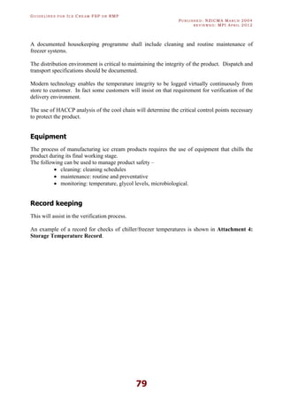 GU I D E L I N E S F O R IC E CR E A M FSP O R RMP
PU B L I S H E D : NZICMA MA R C H 2004
R E V I E W E D : MPI AP R I L 2012
79
A documented housekeeping programme shall include cleaning and routine maintenance of
freezer systems.
The distribution environment is critical to maintaining the integrity of the product. Dispatch and
transport specifications should be documented.
Modern technology enables the temperature integrity to be logged virtually continuously from
store to customer. In fact some customers will insist on that requirement for verification of the
delivery environment.
The use of HACCP analysis of the cool chain will determine the critical control points necessary
to protect the product.
Equipment
The process of manufacturing ice cream products requires the use of equipment that chills the
product during its final working stage.
The following can be used to manage product safety –
· cleaning: cleaning schedules
· maintenance: routine and preventative
· monitoring: temperature, glycol levels, microbiological.
Record keeping
This will assist in the verification process.
An example of a record for checks of chiller/freezer temperatures is shown in Attachment 4:
Storage Temperature Record.
 