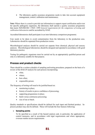 GU I D E L I N E S F O R IC E CR E A M FSP O R RMP
PU B L I S H E D : NZICMA MA R C H 2004
R E V I E W E D : MPI AP R I L 2012
81
· The laboratory quality assurance programme needs to take into account equipment
management, control, calibration and maintenance.
Note: Where there is a need to provide test information to support export certification and/or test
for specific pathogenic organisms, the laboratory shall operate a quality assurance programme
that meets NZS/ISO/IEC 17025: 1999 General requirements for the competence of testing and
calibration laboratories and be accredited by IANZ.
Accredited laboratories shall participate in an inter-laboratory comparison programme.
Care needs to be taken to avoid contamination from the laboratory to the production area.
Laboratories should be separated from production rooms.
Microbiological analyses should be carried out separate from chemical, physical and sensory
analyses. Microbiological laboratories should be designed and operated in accordance with good
laboratory practice.
Testing for pathogenic organisms must be carried out by an appropriately qualified person and
only in a laboratory suitable for that purpose.
Process and product checks
There should be a written schedule of sampling and testing procedures, prepared on the basis of a
review of the HACCP analysis for each process incorporating:
· what;
· where;
· how often;
· responsible person.
The frequency of testing will need to be justified based on:
· monitoring in place;
· history of results to prove confidence of processing;
· supporting programmes in place;
· batch versus continuous processing;
· size of run or batch.
Quality standards or specifications should be defined for each input and finished product. In-
process product may also be defined. These will include the four features following:
· Sampling points
To be specified as a result of the hazard analysis and, in particular, the application of
control measures, and in accordance with legal requirements and where appropriate,
overseas market access requirements.
 