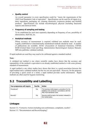 GU I D E L I N E S F O R IC E CR E A M FSP O R RMP
PU B L I S H E D : NZICMA MA R C H 2004
R E V I E W E D : MPI AP R I L 2012
82
· Quality control
An overall parameter in every specification could be: “meets the requirements of the
ANZ Food Standards Code or equivalent”. Specifications can be used for all inputs (e.g.
dairy ingredients, packaging, air, cleaning chemicals), in-process product and finished
products. Specifications can include microbiological, physical (including functional
aspects) and chemical limits.
· Frequency of sampling and testing
To be established for each item separately depending on frequency of use, possibility of
deterioration, shelf life, etc.
· Analytical methods
Where accuracy of measurement is required validated test methods must be used.
Legally established or (inter)nationally standardised methods should be used. A number
of publications are available: AOAC (Association of Analytical Chemists), USFDA
BAM (United States Food and Drug Administration Bacteriological Analysis Manual).
MPI also publishes validated methods.
If rapid methods are used they may need to be calibrated against a standard method.
Note:
A validated test method is one where scientific studies have shown that the accuracy and
repeatability of the method is equivalent to an already established method or with some primary
standard of measurement.
A rapid method is one where studies have shown that there is a good association between the
rapid method and a validated method, but the two are not equivalent. However, for the purposes
of providing a quick result or a trend, a rapid method provides useful information. Rapid
methods are often used for hygiene monitoring.
5.2 Traceability and Labelling
Your programme will require Yes/No Action
Procedures? Yes The business shall prepare a procedure for the
labelling of its products in accordance with the
ANZ Food Standards Code.
Records? Yes Records shall be kept of all product released to
the market place.
Linkages
Section 5.3, “Corrective Action (including non-conformance, complaints, recalls)”.
Section 5.5, “Documentation and Record Keeping”.
 