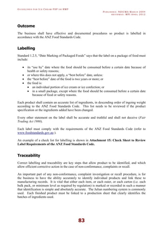 GU I D E L I N E S F O R IC E CR E A M FSP O R RMP
PU B L I S H E D : NZICMA MA R C H 2004
R E V I E W E D : MPI AP R I L 2012
83
Outcome
The business shall have effective and documented procedures so product is labelled in
accordance with the ANZ Food Standards Code.
Labelling
Standard 1.2.5, “Date Marking of Packaged Foods” says that the label on a package of food must
include:
· its “use by” date where the food should be consumed before a certain date because of
health or safety reasons;
· or where this does not apply, a “best before” date, unless:
· the “best before” date of the food is two years or more; or
· the food is:
· an individual portion of ice cream or ice confection; or
· in a small package, except where the food should be consumed before a certain date
because of food or safety reasons.
Each product shall contain an accurate list of ingredients, in descending order of ingoing weight
according to the ANZ Food Standards Code. This list needs to be reviewed if the product
specification or the ingredients added have been changed.
Every other statement on the label shall be accurate and truthful and shall not deceive (Fair
Trading Act 1986).
Each label must comply with the requirements of the ANZ Food Standards Code (refer to
www.foodstandards.gov.au ).
An example of a check list for labelling is shown in Attachment 15: Check Sheet to Review
Label Requirements of the ANZ Food Standards Code.
Traceability
Correct labelling and traceability are key steps that allow product to be identified, and which
allow efficient corrective action in the case of non-conformance, complaints or recall.
An important part of any non-conformance, complaint investigation or recall procedure, is for
the business to have the ability accurately to identify individual products and link these to
manufacturing records. It is vital that either each item, or each outer, or each carton (i.e. each
bulk pack, or minimum level as required by regulation) is marked or recorded in such a manner
that identification is simple and absolutely accurate. The Julian numbering system is commonly
used. Each finished product must be linked to a production sheet that clearly identifies the
batches of ingredients used.
 