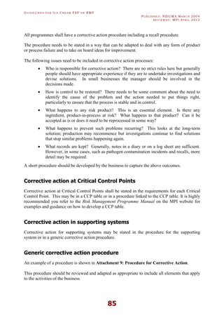 GU I D E L I N E S F O R IC E CR E A M FSP O R RMP
PU B L I S H E D : NZICMA MA R C H 2004
R E V I E W E D : MPI AP R I L 2012
85
All programmes shall have a corrective action procedure including a recall procedure.
The procedure needs to be stated in a way that can be adapted to deal with any form of product
or process failure and to take on board ideas for improvement.
The following issues need to be included in corrective action processes:
· Who is responsible for corrective action? There are no strict rules here but generally
people should have appropriate experience if they are to undertake investigations and
devise solutions. In small businesses the manager should be involved in the
decisions made.
· How is control to be restored? There needs to be some comment about the need to
identify the cause of the problem and the action needed to put things right,
particularly to ensure that the process is stable and in control.
· What happens to any risk product? This is an essential element. Is there any
ingredient, product-in-process at risk? What happens to that product? Can it be
accepted as is or does it need to be reprocessed in some way?
· What happens to prevent such problems recurring? This looks at the long-term
solution; production may recommence but investigations continue to find solutions
that stop similar problems happening again.
· What records are kept? Generally, notes in a diary or on a log sheet are sufficient.
However, in some cases, such as pathogen contamination incidents and recalls, more
detail may be required.
A short procedure should be developed by the business to capture the above outcomes.
Corrective action at Critical Control Points
Corrective action at Critical Control Points shall be stated in the requirements for each Critical
Control Point. This may be in a CCP table or in a procedure linked to the CCP table. It is highly
recommended you refer to the Risk Management Programme Manual on the MPI website for
examples and guidance on how to develop a CCP table.
Corrective action in supporting systems
Corrective action for supporting systems may be stated in the procedure for the supporting
system or in a generic corrective action procedure.
Generic corrective action procedure
An example of a procedure is shown in Attachment 9: Procedure for Corrective Action.
This procedure should be reviewed and adapted as appropriate to include all elements that apply
to the activities of the business.
 