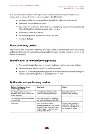 GU I D E L I N E S F O R IC E CR E A M FSP O R RMP
PU B L I S H E D : NZICMA MA R C H 2004
R E V I E W E D : MPI AP R I L 2012
86
You must document corrective action procedures and ensure they are implemented when a
critical limit is not met. Corrective action procedures should include:
· the identity of the person or position responsible for taking corrective action
· procedures for restoration of control
· procedures for control and disposition of non-complying product, including checking
of product back to the last good result, where possible
· action to prevent a reoccurrence
· escalating response if preventative action fails; and
· records to be kept.
Non-conforming product
The business shall ensure non-conforming product is identified, food safety hazards are assessed
and the product is reworked, repacked, or disposed of in such a way that product is always fit for
human consumption.
Identification of non-conforming product
· Non-conforming product must be properly and clearly marked e.g. reject stickers.
· Non-conforming product must be securely quarantined.
· Records of all reworking/repacking/rejection activities to ensure traceability through to
ultimate disposal or disposition of the product must be kept.
Options for non-conforming product
Options for disposal of non-
conforming product:
Reference Notes
Can the product be reworked or
repacked? What is the nature of the
hazard identified?
See section 2.4, “Product Limits –
From a Food Safety Perspective”
See section below on
reworking and repacking.
Can the product be sold for inclusion
in animal feed?
Check the Agricultural Compounds
and Veterinary Medicines Act 1997.
Destruction. Check local council bylaws.
If your programme is a RMP, check
“Animal Products (Disposal of non-
conforming dairy material or dairy
product) Notice 2012”
In most cases dumping or
destruction will need to be
supervised so that product is
not salvaged by others.
 
