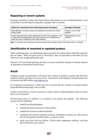 GU I D E L I N E S F O R IC E CR E A M FSP O R RMP
PU B L I S H E D : NZICMA MA R C H 2004
R E V I E W E D : MPI AP R I L 2012
87
Repacking or rework systems
Procedures should be in place that clearly define what product can be reworked/repacked. It can
be possible to rework/repack and produce a product safe to consume.
Options for reworking of non-conforming product (examples) Examples of hazards
Metal detection, screening, sieving may satisfactorily intercept and remove
foreign matter.
Physical, such as metal
particles
Further heat treatments may be appropriate for some micro-organisms. Care
is required if the contamination is by spore formers or by microbial toxins;
these may not be rectified by further heat treatment.
Microbiological, such as
coliforms
Note: It is important when reworking non-conforming product that the allergen status of the finished product is considered.
Identification of reworked or repacked product
When relabelling packs, any identifying marks carried by the original labels should be carried by
the new labels. Where the pack carries a “best before” date (or equivalent) on the label, the new
label must carry an appropriate date mark.
Records of all reworking/repacking activities to ensure traceability through to ultimate disposal
or disposition of the product must be kept.
Recall
Adequate records and procedures will ensure that a defective product is quickly and efficiently
recalled, and that customers are not put at risk. Information on developing a recall procedure can
be found on the MPI website www.mpi.govt.nz
In exceptional circumstances, a fault may have occurred that has resulted in finished product
being distributed and posing a risk to health.
In these circumstances, a recall is necessary in order to retrieve affected product, and/or to ensure
that it is not consumed.
On becoming aware of a problem it is essential to act quickly and urgently. The following
actions must be undertaken:
· identify the affected product;
· establish the nature and extent of the problem;
· establish the location of affected product;
· commence the recall by notifying customers, wholesalers, retailers, etc. (this must be
done by the quickest possible means, e.g. phone or fax);
· notify your local Food Act Officer, Verifier and/or appropriate authority, and keep
them informed of your actions;
 