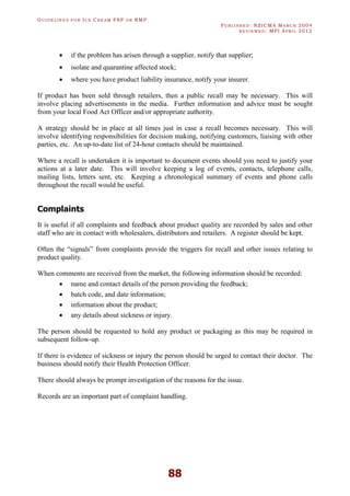 GU I D E L I N E S F O R IC E CR E A M FSP O R RMP
PU B L I S H E D : NZICMA MA R C H 2004
R E V I E W E D : MPI AP R I L 2012
88
· if the problem has arisen through a supplier, notify that supplier;
· isolate and quarantine affected stock;
· where you have product liability insurance, notify your insurer.
If product has been sold through retailers, then a public recall may be necessary. This will
involve placing advertisements in the media. Further information and advice must be sought
from your local Food Act Officer and/or appropriate authority.
A strategy should be in place at all times just in case a recall becomes necessary. This will
involve identifying responsibilities for decision making, notifying customers, liaising with other
parties, etc. An up-to-date list of 24-hour contacts should be maintained.
Where a recall is undertaken it is important to document events should you need to justify your
actions at a later date. This will involve keeping a log of events, contacts, telephone calls,
mailing lists, letters sent, etc. Keeping a chronological summary of events and phone calls
throughout the recall would be useful.
Complaints
It is useful if all complaints and feedback about product quality are recorded by sales and other
staff who are in contact with wholesalers, distributors and retailers. A register should be kept.
Often the “signals” from complaints provide the triggers for recall and other issues relating to
product quality.
When comments are received from the market, the following information should be recorded:
· name and contact details of the person providing the feedback;
· batch code, and date information;
· information about the product;
· any details about sickness or injury.
The person should be requested to hold any product or packaging as this may be required in
subsequent follow-up.
If there is evidence of sickness or injury the person should be urged to contact their doctor. The
business should notify their Health Protection Officer.
There should always be prompt investigation of the reasons for the issue.
Records are an important part of complaint handling.
 