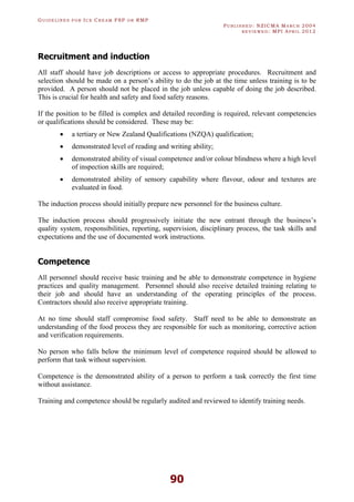 GU I D E L I N E S F O R IC E CR E A M FSP O R RMP
PU B L I S H E D : NZICMA MA R C H 2004
R E V I E W E D : MPI AP R I L 2012
90
Recruitment and induction
All staff should have job descriptions or access to appropriate procedures. Recruitment and
selection should be made on a person’s ability to do the job at the time unless training is to be
provided. A person should not be placed in the job unless capable of doing the job described.
This is crucial for health and safety and food safety reasons.
If the position to be filled is complex and detailed recording is required, relevant competencies
or qualifications should be considered. These may be:
· a tertiary or New Zealand Qualifications (NZQA) qualification;
· demonstrated level of reading and writing ability;
· demonstrated ability of visual competence and/or colour blindness where a high level
of inspection skills are required;
· demonstrated ability of sensory capability where flavour, odour and textures are
evaluated in food.
The induction process should initially prepare new personnel for the business culture.
The induction process should progressively initiate the new entrant through the business’s
quality system, responsibilities, reporting, supervision, disciplinary process, the task skills and
expectations and the use of documented work instructions.
Competence
All personnel should receive basic training and be able to demonstrate competence in hygiene
practices and quality management. Personnel should also receive detailed training relating to
their job and should have an understanding of the operating principles of the process.
Contractors should also receive appropriate training.
At no time should staff compromise food safety. Staff need to be able to demonstrate an
understanding of the food process they are responsible for such as monitoring, corrective action
and verification requirements.
No person who falls below the minimum level of competence required should be allowed to
perform that task without supervision.
Competence is the demonstrated ability of a person to perform a task correctly the first time
without assistance.
Training and competence should be regularly audited and reviewed to identify training needs.
 