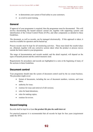 GU I D E L I N E S F O R IC E CR E A M FSP O R RMP
PU B L I S H E D : NZICMA MA R C H 2004
R E V I E W E D : MPI AP R I L 2012
92
· to demonstrate your system of food safety to your customers;
· as a tool to assist training.
General
If approval of your programme is required, then the programme must be documented. This will
involve documenting the hazard analysis carried out, together with supporting systems and
identification of the Critical Control Points (CCPs), and other components as detailed in these
Guidelines.
The document, as well as records, can be managed electronically. If this approach is taken, it
must be available for operators and be backed up.
Process records must be kept for all monitoring activities. These must detail the results/values
etc. obtained, together with any corrective actions taken when the product or process moves
outside the limits stated in your programme.
The range of documentation and records needed, and the detail required, will depend on the
types of hazards present and the control measures used.
Requirements for procedures and records are highlighted in a note at the beginning of many of
the sections in these Guidelines.
Document control
Your programme should state the system of document control used by the ice cream business.
The procedure might cover:
· format of documents, including the use of document numbers, versions, and issue
dates;
· authority for issue;
· routines for issue and retrieval of old versions;
· rules for hand alterations;
· rules for making copies;
· routines for review.
Record keeping
Records shall be kept for at least the product life plus the audit interval.
For practical purposes it is recommended that all records be kept for four years (requirement
under the APA).
 