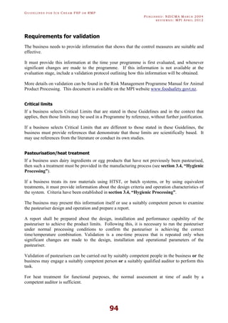 GU I D E L I N E S F O R IC E CR E A M FSP O R RMP
PU B L I S H E D : NZICMA MA R C H 2004
R E V I E W E D : MPI AP R I L 2012
94
Requirements for validation
The business needs to provide information that shows that the control measures are suitable and
effective.
It must provide this information at the time your programme is first evaluated, and whenever
significant changes are made to the programme. If this information is not available at the
evaluation stage, include a validation protocol outlining how this information will be obtained.
More details on validation can be found in the Risk Management Programme Manual for Animal
Product Processing. This document is available on the MPI website www.foodsafety.govt.nz.
Critical limits
If a business selects Critical Limits that are stated in these Guidelines and in the context that
applies, then those limits may be used in a Programme by reference, without further justification.
If a business selects Critical Limits that are different to those stated in these Guidelines, the
business must provide references that demonstrate that those limits are scientifically based. It
may use references from the literature or conduct its own studies.
Pasteurisation/heat treatment
If a business uses dairy ingredients or egg products that have not previously been pasteurised,
then such a treatment must be provided in the manufacturing process (see section 3.4, “Hygienic
Processing”).
If a business treats its raw materials using HTST, or batch systems, or by using equivalent
treatments, it must provide information about the design criteria and operation characteristics of
the system. Criteria have been established in section 3.4, “Hygienic Processing”.
The business may present this information itself or use a suitably competent person to examine
the pasteuriser design and operation and prepare a report.
A report shall be prepared about the design, installation and performance capability of the
pasteuriser to achieve the product limits. Following this, it is necessary to run the pasteuriser
under normal processing conditions to confirm the pasteuriser is achieving the correct
time/temperature combination. Validation is a one-time process that is repeated only when
significant changes are made to the design, installation and operational parameters of the
pasteuriser.
Validation of pasteurisers can be carried out by suitably competent people in the business or the
business may engage a suitably competent person or a suitably qualified auditor to perform this
task.
For heat treatment for functional purposes, the normal assessment at time of audit by a
competent auditor is sufficient.
 
