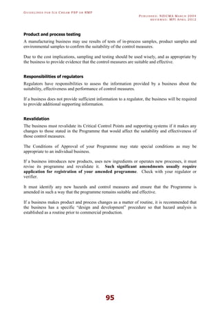 GU I D E L I N E S F O R IC E CR E A M FSP O R RMP
PU B L I S H E D : NZICMA MA R C H 2004
R E V I E W E D : MPI AP R I L 2012
95
Product and process testing
A manufacturing business may use results of tests of in-process samples, product samples and
environmental samples to confirm the suitability of the control measures.
Due to the cost implications, sampling and testing should be used wisely, and as appropriate by
the business to provide evidence that the control measures are suitable and effective.
Responsibilities of regulators
Regulators have responsibilities to assess the information provided by a business about the
suitability, effectiveness and performance of control measures.
If a business does not provide sufficient information to a regulator, the business will be required
to provide additional supporting information.
Revalidation
The business must revalidate its Critical Control Points and supporting systems if it makes any
changes to those stated in the Programme that would affect the suitability and effectiveness of
those control measures.
The Conditions of Approval of your Programme may state special conditions as may be
appropriate to an individual business.
If a business introduces new products, uses new ingredients or operates new processes, it must
revise its programme and revalidate it. Such significant amendments usually require
application for registration of your amended programme. Check with your regulator or
verifier.
It must identify any new hazards and control measures and ensure that the Programme is
amended in such a way that the programme remains suitable and effective.
If a business makes product and process changes as a matter of routine, it is recommended that
the business has a specific “design and development” procedure so that hazard analysis is
established as a routine prior to commercial production.
 