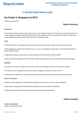 Find Industry reports, Company profiles
ReportLinker                                                                    and Market Statistics



                                 >> Get this Report Now by email!

Ice Cream in Singapore to 2013
Published on March 2010

                                                                                                         Report Summary

Introduction


This databook provides key data and information on the ice cream market in Singapore. This report is a comprehensive resource for
market, category and segment level data including value, volume, distribution share and company & brand share. This report also
provides expenditure and consumption data for the historic and forecast periods.


Scope


*Contains information on four categories; impulse ice cream, take-home ice cream, artisanal ice cream and frozen yogurt.


*Market,category and segment level information on value, volume, and expenditure & consumption, with historic (2003-2008) and
forecast (2009-2013) data


*Category level company and brand share as well as distribution share information for 2007 and 2008


*Review of the top two companies within the ice cream market, including company overview, key facts and business description


Highlights


The market for ice cream in Singapore increased at a compound annual growth rate of 6.6% between 2003 and 2008.


The Impulse ice cream category led the ice cream market in Singapore, accounting for a share of 41.7%.


Leading players in Singapore ice cream market include Unilever, Fraser and Neave Ltd and King's Creameries (S) Pte Ltd.


Reasons to Purchase


*Develop business strategies by understanding the quantitative trends within the ice cream market in Singapore


*Design effective marketing and sales strategies by identifying key market categories and segments


*Identify key players within the market to plan lucrative M&A, partnerships and agreements




                                                                                                         Table of Content

TABLE OF CONTENTS
Chapter 1 Executive Summary 2



Ice Cream in Singapore to 2013                                                                                             Page 1/9
 