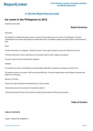 Find Industry reports, Company profiles
ReportLinker                                                                        and Market Statistics



                                       >> Get this Report Now by email!

Ice cream in the Philippines to 2012
Published on April 2009

                                                                                                              Report Summary

Introduction


This databook is a detailed information resource covering all the key data points on Ice cream in the Philippines. It includes
comprehensive value volume segmentation and market share data. The databook supplies actual data to 2007 and full forecasts to
2012.


Scope


*Contains information on 4 categories: Artisanal ice cream, Frozen yogurt, Impulse ice cream and Take-home ice cream


*Provides market value, volume, expenditure and consumption data by market, category and segment


*Includes company and brand share data by categories


Highlights


The market for Ice cream in the Philippines increased between 2002-2007, growing at an average annual rate of 4.3%.


The leading company in the market in 2007 was Unilever/RFM Corp. The second-largest player was San Miguel Corporation with
Nestle S.A. in third place.


Reasons to Purchase


*Discover the major quantitative trends affecting the Ice cream markets


*Understand consumers' consumption and expenditure patterns


*Understand the future direction of the market with reliable historical data and full five year forecasting




                                                                                                              Table of Content



TABLE OF CONTENTS



Chapter 1 EXECUTIVE SUMMARY 2



Ice cream in the Philippines to 2012                                                                                             Page 1/8
 