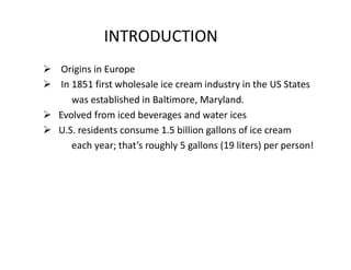 INTRODUCTION
 Origins in Europe
 In 1851 first wholesale ice cream industry in the US States
was established in Baltimor...