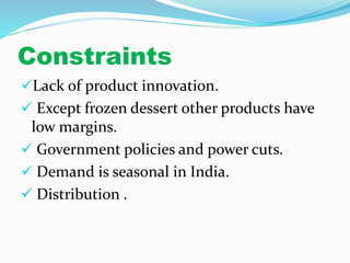 Constraints 
Lack of product innovation. 
 Except frozen dessert other products have 
low margins. 
 Government policies and power cuts. 
 Demand is seasonal in India. 
 Distribution . 
 