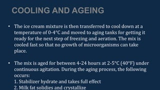 COOLING AND AGEING
• The ice cream mixture is then transferred to cool down at a
temperature of 0-4°C and moved to aging tanks for getting it
ready for the next step of freezing and aeration. The mix is
cooled fast so that no growth of microorganisms can take
place.
• The mix is aged for between 4-24 hours at 2-5°C (40°F) under
continuous agitation. During the aging process, the following
occurs:
1. Stabilizer hydrate and takes full effect
2. Milk fat solidies and crystallize
 