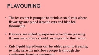 FLAVOURING
• The ice cream is pumped to stainless steel vats where
flavorings are piped into the vats and blended
thoroughly.
• Flavours are added by experience to obtain pleasing
flavour and colours should correspond to the flavour.
• Only liquid ingredients can be added prior to freezing,
to make sure the mix flows properly through the
 