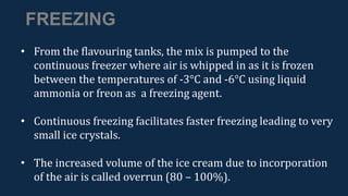 FREEZING
• From the flavouring tanks, the mix is pumped to the
continuous freezer where air is whipped in as it is frozen
between the temperatures of -3°C and -6°C using liquid
ammonia or freon as a freezing agent.
• Continuous freezing facilitates faster freezing leading to very
small ice crystals.
• The increased volume of the ice cream due to incorporation
of the air is called overrun (80 – 100%).
 