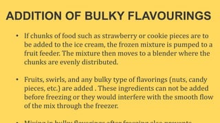 ADDITION OF BULKY FLAVOURINGS
• If chunks of food such as strawberry or cookie pieces are to
be added to the ice cream, the frozen mixture is pumped to a
fruit feeder. The mixture then moves to a blender where the
chunks are evenly distributed.
• Fruits, swirls, and any bulky type of flavorings (nuts, candy
pieces, etc.) are added . These ingredients can not be added
before freezing or they would interfere with the smooth flow
of the mix through the freezer.
 