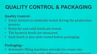 QUALITY CONTROL & PACKAGING
Quality Control:-
• Every mixture is randomly tested during the production
process.
• Butterfat and solid levels are tested.
• The bacteria levels are measured.
• Each batch is also taste-tested before packaging
Packaging:-
• Automatic filling machines extrude ice cream into
 