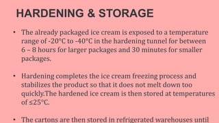 HARDENING & STORAGE
• The already packaged ice cream is exposed to a temperature
range of -20°C to -40°C in the hardening tunnel for between
6 – 8 hours for larger packages and 30 minutes for smaller
packages.
• Hardening completes the ice cream freezing process and
stabilizes the product so that it does not melt down too
quickly.The hardened ice cream is then stored at temperatures
of ≤25°C.
• The cartons are then stored in refrigerated warehouses until
 