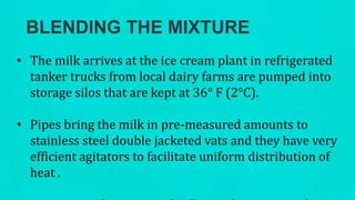 BLENDING THE MIXTURE
• The milk arrives at the ice cream plant in refrigerated
tanker trucks from local dairy farms are pumped into
storage silos that are kept at 36° F (2°C).
• Pipes bring the milk in pre-measured amounts to
stainless steel double jacketed vats and they have very
efficient agitators to facilitate uniform distribution of
heat .
 