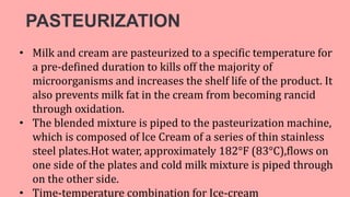 PASTEURIZATION
• Milk and cream are pasteurized to a specific temperature for
a pre-defined duration to kills off the majority of
microorganisms and increases the shelf life of the product. It
also prevents milk fat in the cream from becoming rancid
through oxidation.
• The blended mixture is piped to the pasteurization machine,
which is composed of lce Cream of a series of thin stainless
steel plates.Hot water, approximately 182°F (83°C),flows on
one side of the plates and cold milk mixture is piped through
on the other side.
• Time-temperature combination for Ice-cream
 