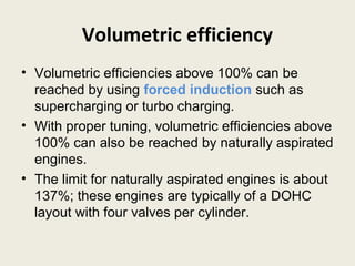 Volumetric efficiency
• Volumetric efficiencies above 100% can be
reached by using forced induction such as
supercharging or turbo charging.
• With proper tuning, volumetric efficiencies above
100% can also be reached by naturally aspirated
engines.
• The limit for naturally aspirated engines is about
137%; these engines are typically of a DOHC
layout with four valves per cylinder.
 